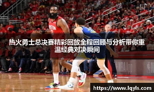热火勇士总决赛精彩回放全程回顾与分析带你重温经典对决瞬间